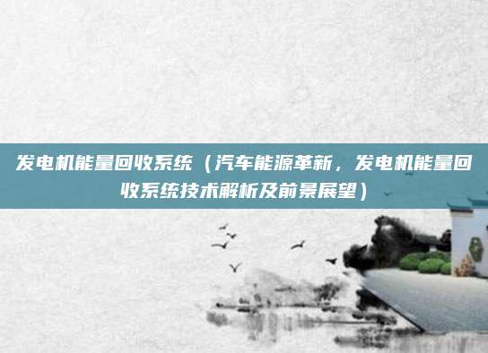 发电机能量回收系统(汽车能源革新,发电机能量回收系统技术解析及前景展望)