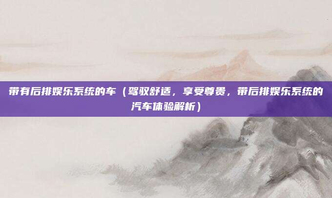 带有后排娱乐系统的车(驾驭舒适,享受尊贵,带后排娱乐系统的汽车体验解析)