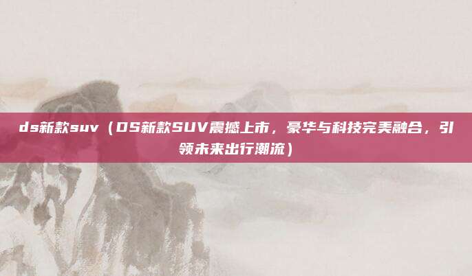 ds新款suv(DS新款SUV震撼上市,豪华与科技完美融合,引领未来出行潮流)