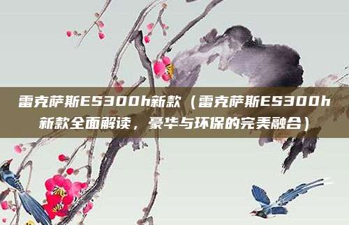 雷克萨斯ES300h新款(雷克萨斯ES300h新款全面解读,豪华与环保的完美融合)
