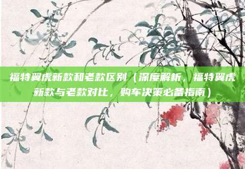 福特翼虎新款和老款区别(深度解析,福特翼虎新款与老款对比,购车决策必备指南)
