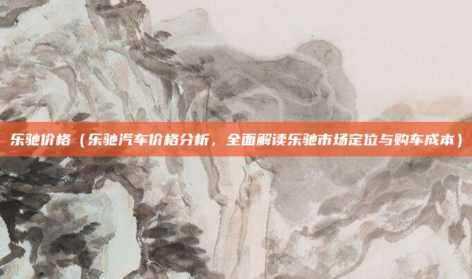 乐驰价格（乐驰汽车价格分析，全面解读乐驰市场定位与购车成本）