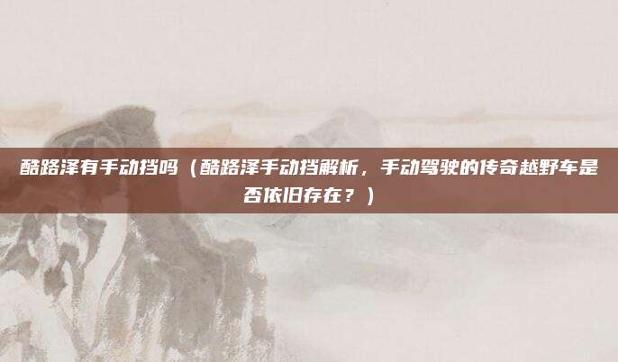 酷路泽有手动挡吗(酷路泽手动挡解析,手动驾驶的传奇越野车是否依旧存在?)