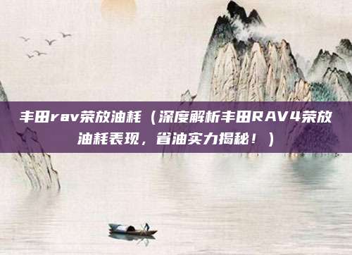 丰田rav荣放油耗（深度解析丰田RAV4荣放油耗表现，省油实力揭秘！）