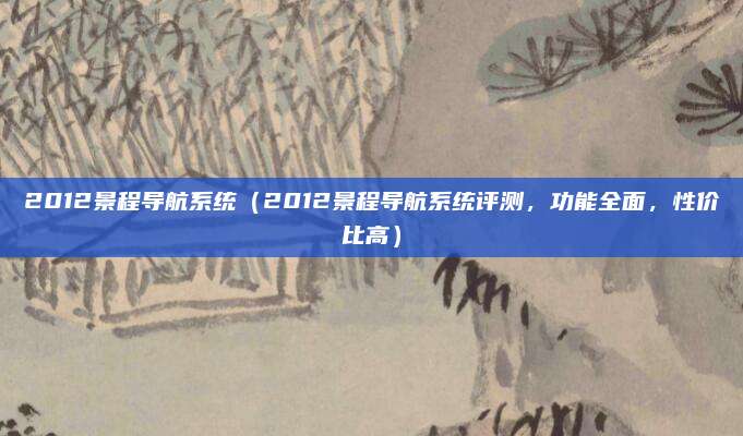 2012景程导航系统(2012景程导航系统评测,功能全面,性价比高)