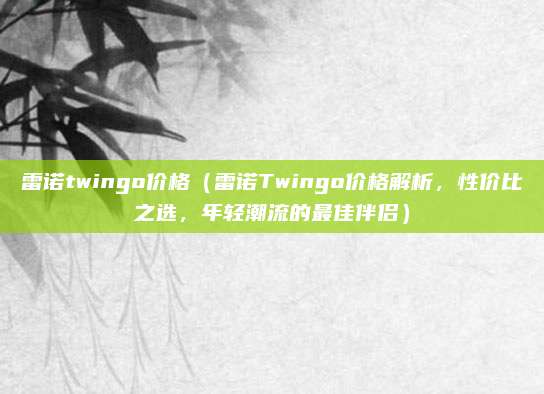 雷诺twingo价格(雷诺Twingo价格解析,性价比之选,年轻潮流的最佳伴侣)
