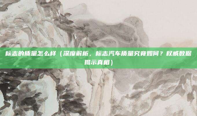 标志的质量怎么样（深度解析，标志汽车质量究竟如何？权威数据揭示真相）