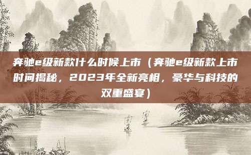 奔驰e级新款什么时候上市(奔驰e级新款上市时间揭秘,2023年全新亮相,豪华与科技的双重盛宴)