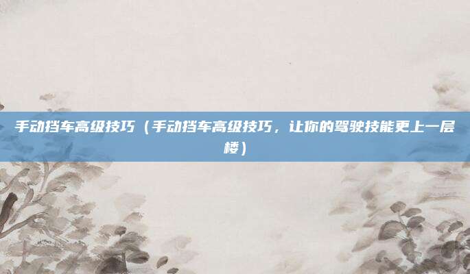 手动挡车高级技巧(手动挡车高级技巧,让你的驾驶技能更上一层楼)