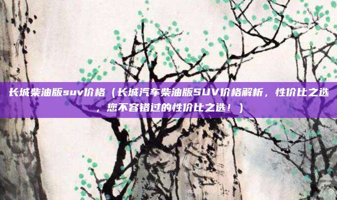 长城柴油版suv价格(长城汽车柴油版SUV价格解析,性价比之选,您不容错过的性价比之选!)