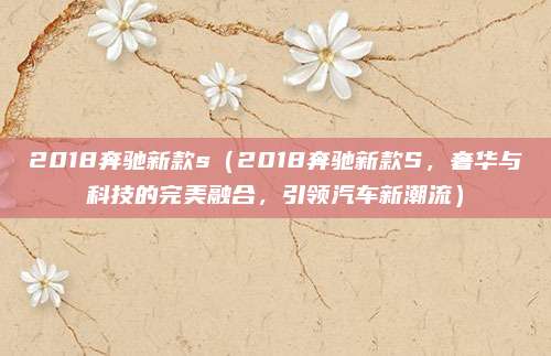 2018奔驰新款s(2018奔驰新款S,奢华与科技的完美融合,引领汽车新潮流)