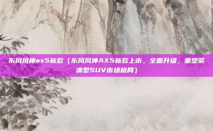 东风风神ax5新款(东风风神AX5新款上市,全面升级,重塑紧凑型SUV市场格局)