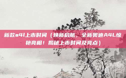 新款a4l上市时间(焕新启航,全新奥迪A4L惊艳亮相!揭秘上市时间及亮点)
