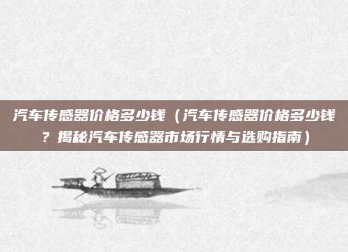 汽车传感器价格多少钱(汽车传感器价格多少钱?揭秘汽车传感器市场行情与选购指南)