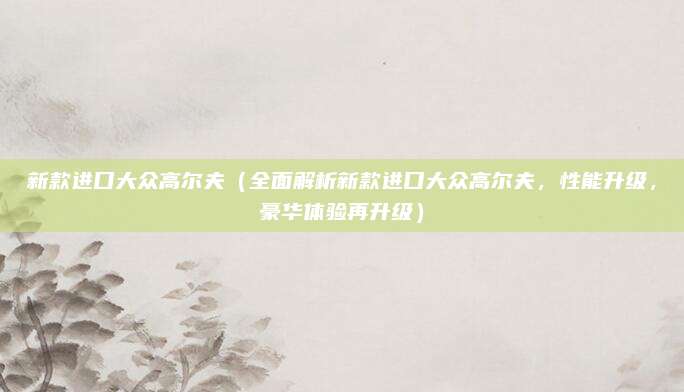 新款进口大众高尔夫(全面解析新款进口大众高尔夫,性能升级,豪华体验再升级)