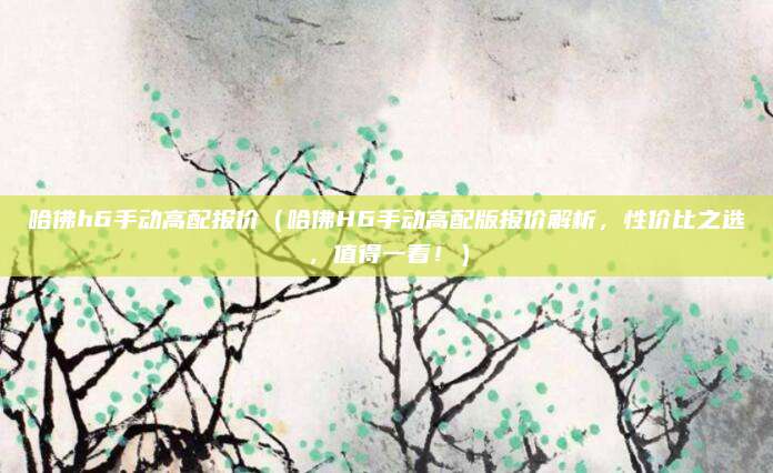 哈佛h6手动高配报价(哈佛H6手动高配版报价解析,性价比之选,值得一看!)