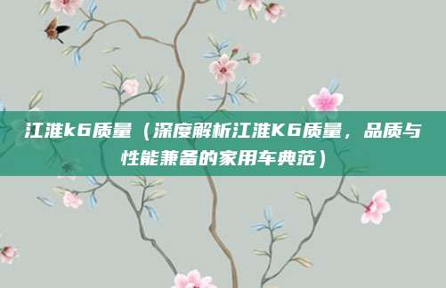 江淮k6质量(深度解析江淮K6质量,品质与性能兼备的家用车典范)