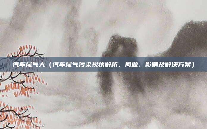 汽车尾气大(汽车尾气污染现状解析,问题、影响及解决方案)
