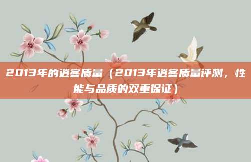2013年的逍客质量(2013年逍客质量评测,性能与品质的双重保证)