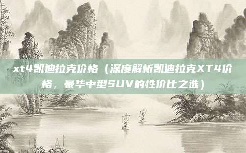 xt4凯迪拉克价格(深度解析凯迪拉克XT4价格,豪华中型SUV的性价比之选)