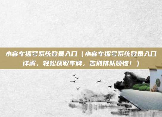 小客车摇号系统登录入口（小客车摇号系统登录入口详解，轻松获取车牌，告别排队烦恼！）
