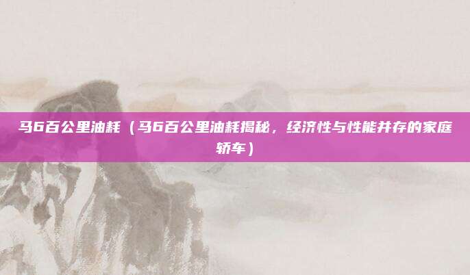 马6百公里油耗（马6百公里油耗揭秘，经济性与性能并存的家庭轿车）