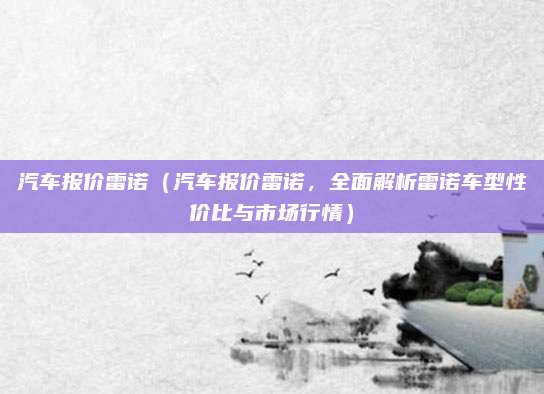 汽车报价雷诺(汽车报价雷诺,全面解析雷诺车型性价比与市场行情)