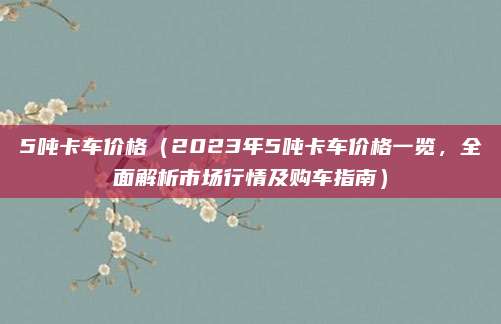 5吨卡车价格(2023年5吨卡车价格一览,全面解析市场行情及购车指南)