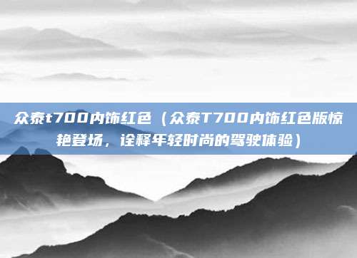 众泰t700内饰红色(众泰T700内饰红色版惊艳登场,诠释年轻时尚的驾驶体验)