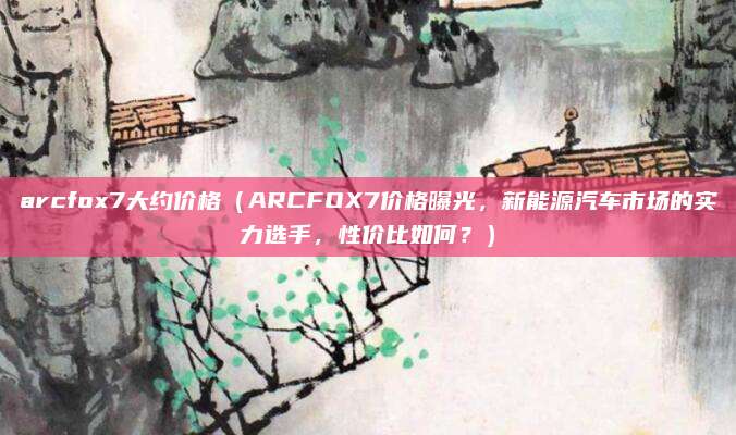 arcfox7大约价格（ARCFOX7价格曝光，新能源汽车市场的实力选手，性价比如何？）