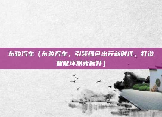 东骏汽车(东骏汽车,引领绿色出行新时代,打造智能环保新标杆)
