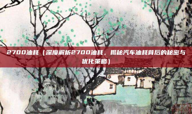 2700油耗(深度解析2700油耗,揭秘汽车油耗背后的秘密与优化策略)