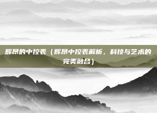 辉昂的中控表(辉昂中控表解析,科技与艺术的完美融合)