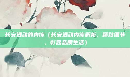 长安逸动的内饰(长安逸动内饰解析,精致细节,彰显品质生活)