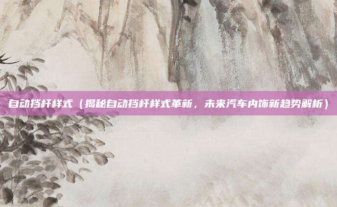 自动挡杆样式(揭秘自动挡杆样式革新,未来汽车内饰新趋势解析)