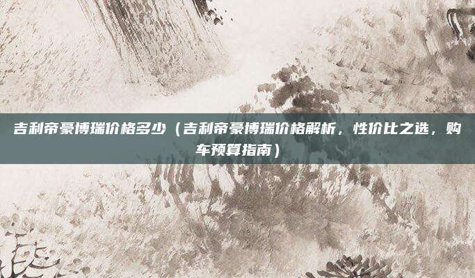 吉利帝豪博瑞价格多少(吉利帝豪博瑞价格解析,性价比之选,购车预算指南)