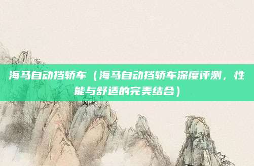 海马自动挡轿车(海马自动挡轿车深度评测,性能与舒适的完美结合)