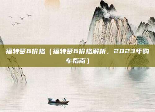 福特梦6价格(福特梦6价格解析,2023年购车指南)