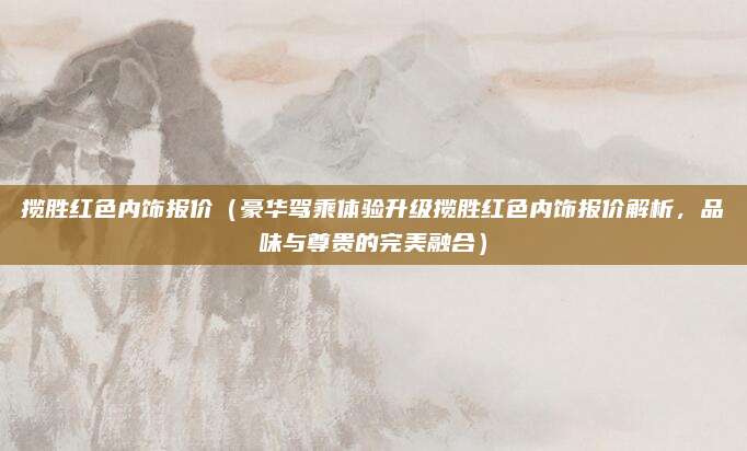 揽胜红色内饰报价(豪华驾乘体验升级揽胜红色内饰报价解析,品味与尊贵的完美融合)