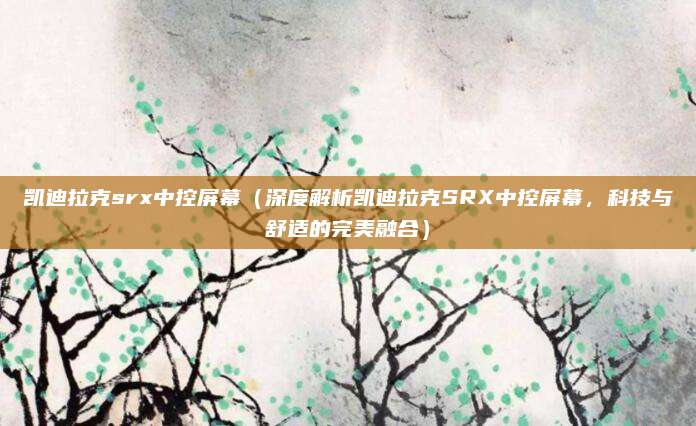 凯迪拉克srx中控屏幕(深度解析凯迪拉克SRX中控屏幕,科技与舒适的完美融合)