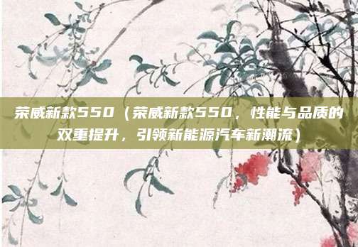 荣威新款550(荣威新款550,性能与品质的双重提升,引领新能源汽车新潮流)