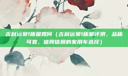 吉利远景1质量如何(吉利远景1质量评测,品质可靠,值得信赖的家用车选择)