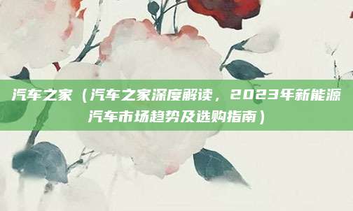 汽车之家（汽车之家深度解读，2023年新能源汽车市场趋势及选购指南）