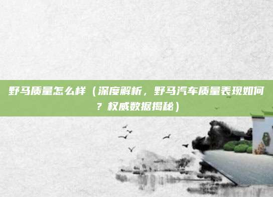 野马质量怎么样(深度解析,野马汽车质量表现如何?权威数据揭秘)