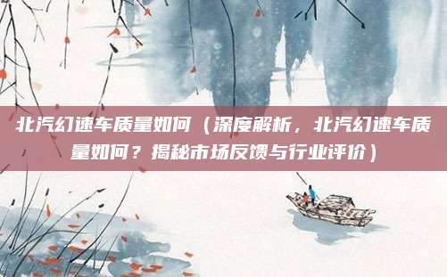北汽幻速车质量如何（深度解析，北汽幻速车质量如何？揭秘市场反馈与行业评价）