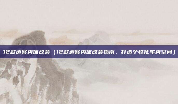 12款逍客内饰改装（12款逍客内饰改装指南，打造个性化车内空间）