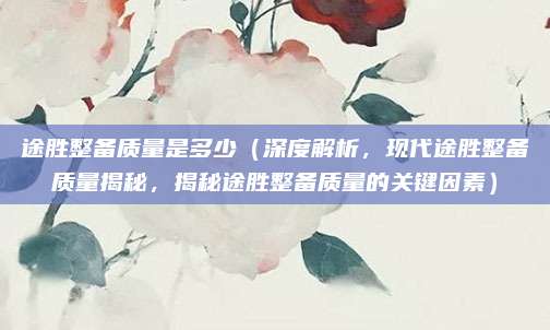 途胜整备质量是多少(深度解析,现代途胜整备质量揭秘,揭秘途胜整备质量的关键因素)