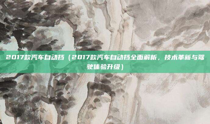 2017款汽车自动挡（2017款汽车自动挡全面解析，技术革新与驾驶体验升级）