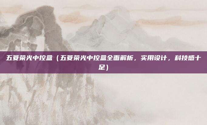 五菱荣光中控盒（五菱荣光中控盒全面解析，实用设计，科技感十足）