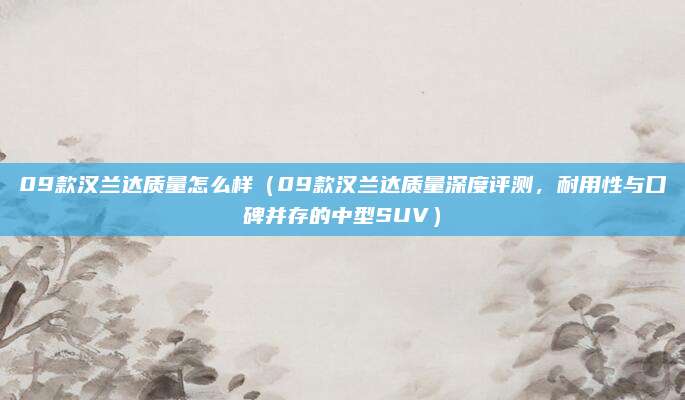 09款汉兰达质量怎么样(09款汉兰达质量深度评测,耐用性与口碑并存的中型SUV)